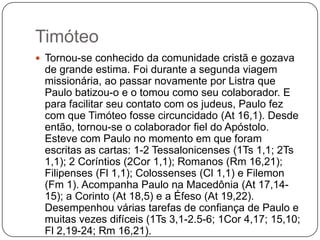 TimóteoTornou-se conhecido da comunidade cristã e gozava de grande estima. Foi durante a segunda viagem missionária, ao passar novamente por Listra que Paulo batizou-o e o tomou como seu colaborador. E para facilitar seu contato com os judeus, Paulo fez com que Timóteo fosse circuncidado (At 16,1). Desde então, tornou-se o colaborador fiel do Apóstolo. Esteve com Paulo no momento em que foram escritas as cartas: 1-2 Tessalonicenses (1Ts 1,1; 2Ts 1,1); 2 Coríntios (2Cor 1,1); Romanos (Rm 16,21); Filipenses (Fl 1,1); Colossenses (Cl 1,1) e Filemon (Fm 1). Acompanha Paulo na Macedônia (At 17,14-15); a Corinto (At 18,5) e a Éfeso (At 19,22). Desempenhou várias tarefas de confiança de Paulo e muitas vezes difíceis (1Ts 3,1-2.5-6; 1Cor 4,17; 15,10; Fl 2,19-24; Rm 16,21).