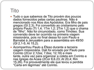 TitoTudo o que sabemos de Tito provém dos poucos dados fornecidos pelas cartas paulinas. Não é mencionado nos Atos dos Apóstolos. Era filho de pais gregos (Gl 2,3). Foi convertido ao cristianismo pelo próprio Paulo (Tt 1,4; 1Tm 1,2; 2Tm 1,2) que o chama de “filho”. Não foi circuncidado, como Timóteo. Sua conversão deve ter ocorrido na primeira viagem missionária, pois no final dessa foi com Paulo e Barnabé à Jerusalém para a assembléia em 49/50 (Gl 2,1-5; At 15,2).Acompanhou Paulo a Éfeso durante a terceira viagem missionária. Dali foi enviado por Paulo para Corinto (2Cor 2,12ss; 7,6ss; 12,18) e mais tarde, outra vez para organizar a coleta em Corinto e nas Igrejas da Acaia (2Cor 8,6.23; At 20,4; Rm 15,26). Foi provavelmente ele que levou a perdida “Carta em lágrimas” até Corinto. 