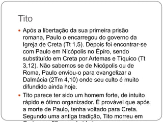 TitoApós a libertação da sua primeira prisão romana, Paulo o encarregou do governo da Igreja de Creta (Tt 1,5). Depois foi encontrar-se com Paulo em Nicópolis no Épiro, sendo substituído em Creta por Artemas e Tíquico (Tt 3,12). Não sabemos se de Nicópolis ou de Roma, Paulo enviou-o para evangelizar a Dalmácia (2Tm 4,10) onde seu culto é muito difundido ainda hoje.Tito parece ter sido um homem forte, de intuito rápido e ótimo organizador. É provável que após a morte de Paulo, tenha voltado para Creta. Segundo uma antiga tradição, Tito morreu em Creta com 93 anos de idade.