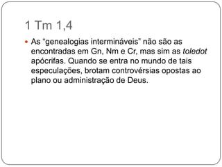 1 Tm 1,4As “genealogias intermináveis” não são as encontradas em Gn, Nm e Cr, mas sim as toledot apócrifas. Quando se entra no mundo de tais especulações, brotam controvérsias opostas ao plano ou administração de Deus.
