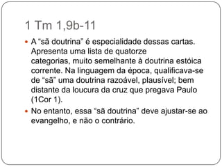 1 Tm 1,9b-11A “sã doutrina” é especialidade dessas cartas. Apresenta uma lista de quatorze categorias, muito semelhante à doutrina estóica corrente. Na linguagem da época, qualificava-se de “sã” uma doutrina razoável, plausível; bem distante da loucura da cruz que pregava Paulo (1Cor 1).No entanto, essa “sã doutrina” deve ajustar-se ao evangelho, e não o contrário.