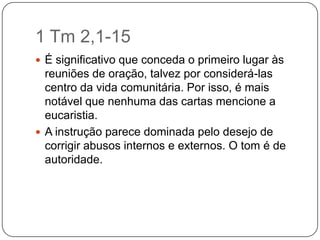 1 Tm 2,1-15É significativo que conceda o primeiro lugar às reuniões de oração, talvez por considerá-las centro da vida comunitária. Por isso, é mais notável que nenhuma das cartas mencione a eucaristia. A instrução parece dominada pelo desejo de corrigir abusos internos e externos. O tom é de autoridade.