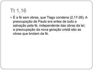 Tt 1,16É a fé sem obras, que Tiago condena (2,17-26). A preocupação de Paulo era antes de tudo a salvação pela fé, independente das obras da lei; a preocupação da nova geração cristã são as obras que brotam da fé.