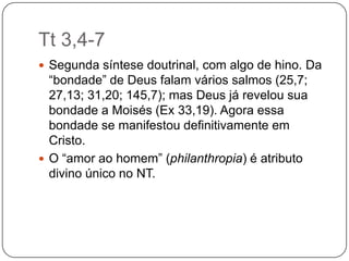 Tt 3,4-7Segunda síntese doutrinal, com algo de hino. Da “bondade” de Deus falam vários salmos (25,7; 27,13; 31,20; 145,7); mas Deus já revelou sua bondade a Moisés (Ex 33,19). Agora essa bondade se manifestou definitivamente em Cristo. O “amor ao homem” (philanthropia) é atributo divino único no NT.
