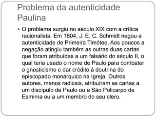Problema da autenticidade PaulinaO problema surgiu no século XIX com a crítica racionalista. Em 1804, J. E. C. Schmidt negou a autenticidade de Primeira Timóteo. Aos poucos a negação atingiu também as outras duas cartas que foram atribuídas a um falsário do século II, o qual teria usado o nome de Paulo para combater o gnosticismo e dar crédito à doutrina do episcopado monárquico na Igreja. Outros autores, menos radicais, atribuíram as cartas a um discípulo de Paulo ou a São Policarpo de Esmirna ou a um membro do seu clero.