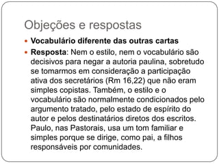 Objeções e respostasVocabulário diferente das outras cartasResposta: Nem o estilo, nem o vocabulário são decisivos para negar a autoria paulina, sobretudo se tomarmos em consideração a participação ativa dos secretários (Rm 16,22) que não eram simples copistas. Também, o estilo e o vocabulário são normalmente condicionados pelo argumento tratado, pelo estado de espírito do autor e pelos destinatários diretos dos escritos. Paulo, nas Pastorais, usa um tom familiar e simples porque se dirige, como pai, a filhos responsáveis por comunidades.