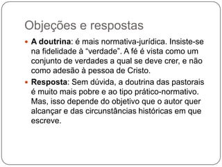 Objeções e respostasA doutrina: é mais normativa-jurídica. Insiste-se na fidelidade à “verdade”. A fé é vista como um conjunto de verdades a qual se deve crer, e não como adesão à pessoa de Cristo.Resposta: Sem dúvida, a doutrina das pastorais é muito mais pobre e ao tipo prático-normativo. Mas, isso depende do objetivo que o autor quer alcançar e das circunstâncias históricas em que escreve.