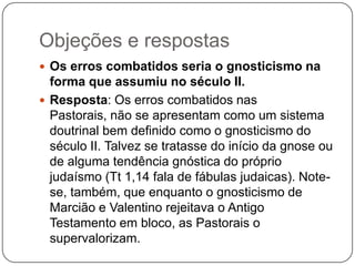 Objeções e respostasOs erros combatidos seria o gnosticismo na forma que assumiu no século II.Resposta: Os erros combatidos nas Pastorais, não se apresentam como um sistema doutrinal bem definido como o gnosticismo do século II. Talvez se tratasse do início da gnose ou de alguma tendência gnóstica do próprio judaísmo (Tt 1,14 fala de fábulas judaicas). Note-se, também, que enquanto o gnosticismo de Marcião e Valentino rejeitava o Antigo Testamento em bloco, as Pastorais o supervalorizam.