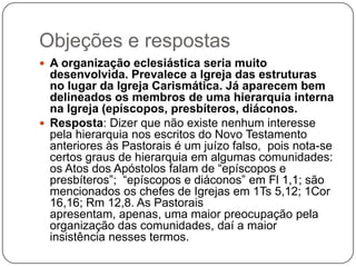 Objeções e respostasA organização eclesiástica seria muito desenvolvida. Prevalece a Igreja das estruturas no lugar da Igreja Carismática. Já aparecem bem delineados os membros de uma hierarquia interna na Igreja (epíscopos, presbíteros, diáconos.Resposta: Dizer que não existe nenhum interesse pela hierarquia nos escritos do Novo Testamento anteriores às Pastorais é um juízo falso, pois nota-se certos graus de hierarquia em algumas comunidades: os Atos dos Apóstolos falam de “epíscopos e presbíteros”;  “epíscopos e diáconos” em Fl 1,1; são mencionados os chefes de Igrejas em 1Ts 5,12; 1Cor 16,16; Rm12,8. As Pastorais apresentam, apenas, uma maior preocupação pela organização das comunidades, daí a maior insistência nesses termos.