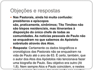 Objeções e respostasNas Pastorais, ainda há muita confusão: presbíteros e epíscopos são, praticamente, sinônimos; Tito Timóteo não são bispos residenciais, mas itinerantes à disposição do único chefe de todas as comunidades. As notícias pessoais de Paulo não se enquadram no que sabemos do Apóstolo sobretudo através dos Atos.Resposta: Certamente os dados biográficos e cronológicos das Pastorais não se enquadram na vida de Paulo até o ano de 63. É certo, também, que o autor dos Atos dos Apóstolos não tencionava fazer uma biografia de Paulo. Seu objetivo era outro (At 1,8). Nem sempre Atos e Paulo coincidem, e nestes casos sempre devemos dar mais razão aos escritos paulinos.