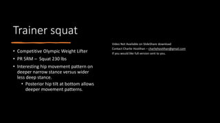 Trainer squat
• Competitive Olympic Weight Lifter
• PR 5RM – Squat 230 lbs
• Interesting hip movement pattern on
deeper narrow stance versus wider
less deep stance.
• Posterior hip tilt at bottom allows
deeper movement patterns.
 
