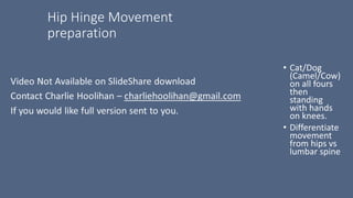 Hip Hinge Movement
preparation
• Cat/Dog
(Camel/Cow)
on all fours
then
standing
with hands
on knees.
• Differentiate
movement
from hips vs
lumbar spine
 