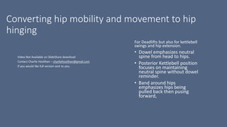 Converting hip mobility and movement to hip
hinging
For Deadlifts but also for kettlebell
swings and hip extension.
• Dowel emphasizes neutral
spine from head to hips.
• Posterior Kettlebell position
focuses on maintaining
neutral spine without dowel
reminder.
• Band around hips
emphasizes hips being
pulled back then pusing
forward,
 