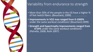Variability from endurance to strength
• More than 50% of the people in the US have a higher %
of fast twitch fibers. (Bouchard, 1999)
• Improvements in VO2 max ranged from 0-1000%
under the same workout conditions! (Bouchard,1999)
• Strength and hypertrophy improvements ranged from
0-54% under the same workout conditions!
(Petrella, 2008; Roth 2007)
• `
 