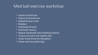 Med ball exercise workshop
• Supine vertical toss
• Supine horizontal toss
• Seated Russian twist
• Rotation
• Overhead forward
• Overhead reverse.
• Repeat overheads from kneeling position.
• Jump w out slam and maybe slam
• Under hand throw for KB pattern
• Power exercise patterning
 