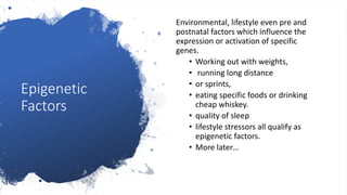Epigenetic
Factors
Environmental, lifestyle even pre and
postnatal factors which influence the
expression or activation of specific
genes.
• Working out with weights,
• running long distance
• or sprints,
• eating specific foods or drinking
cheap whiskey.
• quality of sleep
• lifestyle stressors all qualify as
epigenetic factors.
• More later…
 