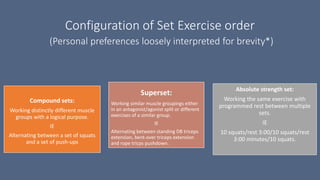 Configuration of Set Exercise order
(Personal preferences loosely interpreted for brevity*)
Compound sets:
Working distinctly different muscle
groups with a logical purpose.
IE
Alternating between a set of squats
and a set of push-ups
Superset:
Working similar muscle groupings either
in an antagonist/agonist split or different
exercises of a similar group.
IE
Alternating between standing DB triceps
extension, bent-over triceps extension
and rope tricps pushdown.
Absolute strength set:
Working the same exercise with
programmed rest between multiple
sets.
IE
10 squats/rest 3:00/10 squats/rest
3:00 minutes/10 squats.
 