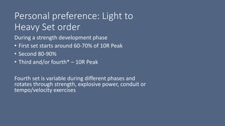 Personal preference: Light to
Heavy Set order
During a strength development phase
• First set starts around 60-70% of 10R Peak
• Second 80-90%
• Third and/or fourth* – 10R Peak
Fourth set is variable during different phases and
rotates through strength, explosive power, conduit or
tempo/velocity exercises
 