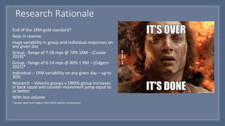 Research Rationale
End of the 1RM gold standard?
Reps in reserve
Huge variability in group and individual responses on
any given day
Group - Range of 7-26 reps @ 70% 1RM – (Cooke-
2019)*
Group - Range of 6-14 reps @ 80% 1 RM – (Odgers-
2021)*
Individual – 1RM variability on any given day – up to
30%
Research – Velocity groups v 1RM% group increases
in back squat and counter-movement jump equal to
or better.
With less volume
*Studies cited from Odgers 2022 NSCA NatCon presentation
 