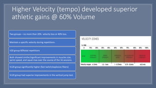 Higher Velocity (tempo) developed superior
athletic gains @ 60% Volume
Two groups – no more than 20% velocity loss or 40% loss.
Maintain a specific velocity during repetitions.
V20 group 60%otal repetitions
Both showed similar/significant improvements in muscles size,
sprint speed, and squat max over the course of the 16 sessions.
VL20 group significantly higher (fast twitch/explosive fibers)
VL20 group had superior improvements in the vertical jump test.
 