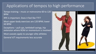 Applications of tempos to high performance
Tempo training – music or metronome 60 to 120
BPM
RPE is important. Does it feel like TTF?
Most upper-body exercises are 120 BPM; lower
60 BPM
Exceptions – pull-ups, kettlebell swings, hip
extension where ROM or momentum is involved
Most caveats apply to younger elite athletes
General V/T requirements less accurate
 