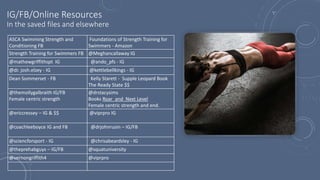 IG/FB/Online Resources
In the saved files and elsewhere
ASCA Swimming Strength and
Conditioning FB
Foundations of Strength Training for
Swimmers - Amazon
Strength Training for Swimmers FB @Meghancallaway IG
@mathewgriffithspt IG @ando_pfs - IG
@dr. josh.elzey - IG @kettlebellkings - IG
Dean Sommerset - FB Kelly Starett - Supple Leopard Book
The Ready State $$
@themollygalbraith IG/FB
Female centric strength
@drstacysims
Books Roar and Next Level
Female centric strength and end.
@ericcressey – IG & $$ @viprpro IG
@coachleeboyce IG and FB @drjohnrusin – IG/FB
@sciencforsport - IG @chrisabeardsley - IG
@theprehabguys – IG/FB @squatuniversity
@vernongriffith4 @viprpro
 