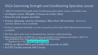 ASCA Swimming Strength and Conditioning Specialist course
• ASCA Certified Strength and Conditioning Specialist course available now.
• 12-chapter course. (Roughly 12 hours of on-line video)
• Notes for each chapter provided.
• Science, planning, exercise techniques. More than 100 exercises. Access to
exercise library once available.
• Content updated monthly as new research and in-the-field information becomes
available.
• On-line open-note test to demonstrate content understanding.
• Discounted price to $225 for course provided to workshop attendees. ($313 to
non-members but this includes ASCA membership.
• Register by 3-31! Code sent next week
• Will be an official NSCA and NASM CEU provider in 2023.
• 24 CEU Credits towards ASCA levels.
 