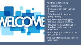 And thanks for coming!
Our goals today.
• Begin your strength training
journey
• Take-home info for your
programming.
• New concepts linking gym
training to swim training.
• Develop workouts for higher
levels of performance and
enjoyment.
• Encourage you to enroll in the
SSCS course.
Thank you for helping us towards
these goals.
 