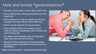 Male and female *generalizations*
• Females -more slow- twitch fibers than men
• More efficient at utilizing lipids (fats) as fuel
in general.
• More efficient at higher repetitions during
strength training may be more effective.
• More overall volume during workouts
• Anti-catabolic effect of estrogen which
reduces protein breakdown and reduces the
overtraining risk.
• Are better with steady state training than
high intensity interval training
• Should do less explosive training because
glucose (sugar) metabolism fuels these two
modalities.
(Menno Henslemans – Baysian body building)
 