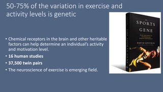 50-75% of the variation in exercise and
activity levels is genetic
• Chemical receptors in the brain and other heritable
factors can help determine an individual’s activity
and motivation level.
• 16 human studies
• 37,500 twin pairs
• The neuroscience of exercise is emerging field.
 
