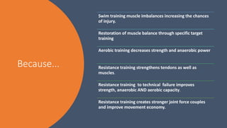 Because...
Swim training muscle imbalances increasing the chances
of injury.
Restoration of muscle balance through specific target
training
Aerobic training decreases strength and anaerobic power
Resistance training strengthens tendons as well as
muscles.
Resistance training to technical failure improves
strength, anaerobic AND aerobic capacity.
Resistance training creates stronger joint force couples
and improve movement economy.
 
