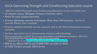 ASCA Swimming Strength and Conditioning Specialist course
• ASCA Certified Strength and Conditioning Specialist course available now.
• 12-chapter course. (Roughly 12 hours of on-line video)
• Notes for each chapter provided.
• Science, planning, exercise techniques. More than 100 exercises. Access to
exercise library once available.
• Content updated monthly as new research and in-the-field information becomes
available.
• On-line open-note test to demonstrate content understanding.
• Discounted price to $225 for course provided to workshop attendees. ($313 to
non-members but this includes ASCA membership.
• Register by 4-15! strengthandconditioning_clinicdiscount
• Will be an official NSCA and NASM CEU provider in 2023.
• 24 CEU Credits towards ASCA levels.
strengthandconditioning_clinicdiscount
 