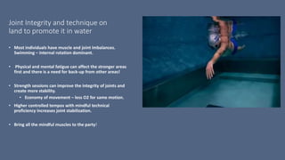 Joint Integrity and technique on
land to promote it in water
• Most individuals have muscle and joint imbalances.
Swimming – internal rotation dominant.
• Physical and mental fatigue can affect the stronger areas
first and there is a need for back-up from other areas!
• Strength sessions can improve the integrity of joints and
create more stability.
• Economy of movement – less O2 for same motion.
• Higher controlled tempos with mindful technical
proficiency increases joint stabilization.
• Bring all the mindful muscles to the party!
 