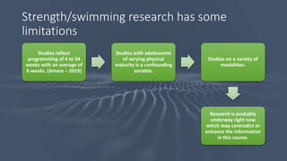 Strength/swimming research has some
limitations
Studies reflect
programming of 4 to 34
weeks with an average of
6 weeks. (Amaro – 2019)
Studies with adolescents
of varying physical
maturity is a confounding
variable.
Studies on a variety of
modalities.
Research is probably
underway right now
which may contradict or
enhance the information
in this course.
 