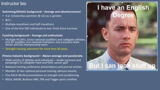 Instructor bio
Swimming/Athletic background – Average and adventuresome!
• 4 yr. Scholarship swimmer @ LSU as a sprinter.
• BUT…
• Multiple marathons and half marathons
• One of the first 500 individuals to ever finish Kona Ironman.
Coaching background – Average and enthusiastic
• Multiple HS AA’s, Junior national qualifiers and collegiate athletes,
one OT qualifier, one national champion, one Louisiana team
Senior and AG championship team.
• Strength training swimmers for more than 30 years.
Fitness Industry background – Above average and passionate.
• Wide variety of athletes and individuals – stroke survivors and
paraplegics to collegiate track and field, soccer, golf
• National training conference presentations and journal articles.
• Member of two national personal training advisory boards.
• Five ASCA World presentations on strength and conditioning.
• NSCA, NASM, Bioforce HRV, TRX and Trigger point certified.
 