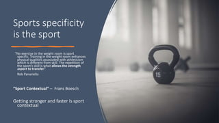 Sports specificity
is the sport
“No exercise in the weight room is sport
specific. Training in the weight room enhances
physical qualities associated with athleticism
which is different from skill. The repetition of
the sport’s skill is what allows the strength
aspect to transfer.”
Rob Panariello
“Sport Contextual” – Frans Boesch
Getting stronger and faster is sport
contextual
 