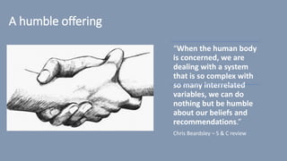 A humble offering
“When the human body
is concerned, we are
dealing with a system
that is so complex with
so many interrelated
variables, we can do
nothing but be humble
about our beliefs and
recommendations.”
Chris Beardsley – S & C review
 