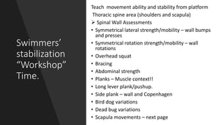 Swimmers’
stabilization
“Workshop”
Time.
Teach movement ability and stability from platform
Thoracic spine area (shoulders and scapula)
 Spinal Wall Assessments
• Symmetrical lateral strength/mobility – wall bumps
and presses
• Symmetrical rotation strength/mobility – wall
rotations
• Overhead squat
• Bracing
• Abdominal strength
• Planks – Muscle context!!
• Long lever plank/pushup.
• Side plank – wall and Copenhagen
• Bird dog variations
• Dead bug variations
• Scapula movements – next page
 