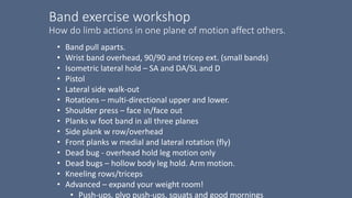 Band exercise workshop
How do limb actions in one plane of motion affect others.
• Band pull aparts.
• Wrist band overhead, 90/90 and tricep ext. (small bands)
• Isometric lateral hold – SA and DA/SL and D
• Pistol
• Lateral side walk-out
• Rotations – multi-directional upper and lower.
• Shoulder press – face in/face out
• Planks w foot band in all three planes
• Side plank w row/overhead
• Front planks w medial and lateral rotation (fly)
• Dead bug - overhead hold leg motion only
• Dead bugs – hollow body leg hold. Arm motion.
• Kneeling rows/triceps
• Advanced – expand your weight room!
• Push-ups, plyo push-ups, squats and good mornings
 