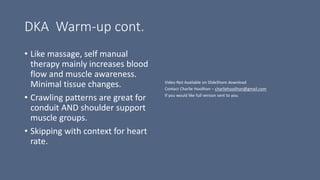 DKA Warm-up cont.
• Like massage, self manual
therapy mainly increases blood
flow and muscle awareness.
Minimal tissue changes.
• Crawling patterns are great for
conduit AND shoulder support
muscle groups.
• Skipping with context for heart
rate.
 