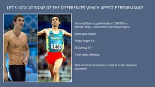 1.
LET’S LOOK AT SOME OF THE DIFFERENCES WHICH AFFECT PERFORMANCE
Hicham El Guerrouj gold medalist in 1500/5000 m.
Michael Phelps – local summer swim league legend.
Same pants inseam
Phelps’ height: 6-4
El Guerrouj: 5-7
9 inch height difference.
What individual biomechanics contribute to their respective
successes?
 