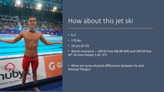 How about this jet ski
• 6-3
• 170 lbs
• 18 y/o (9-15)
• World champion – 100 M Free (46.86 WR) and 200 M free
(4th all time fastest 1:42. 97)
• What are some physical differences between he and
Michael Phelps?
 