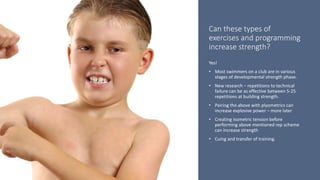 Can these types of
exercises and programming
increase strength?
Yes!
• Most swimmers on a club are in various
stages of developmental strength phase.
• New research – repetitions to technical
failure can be as effective between 5-25
repetitions at building strength.
• Pairing the above with plyometrics can
increase explosive power – more later
• Creating isometric tension before
performing above mentioned rep scheme
can increase strength
• Cuing and transfer of training.
 