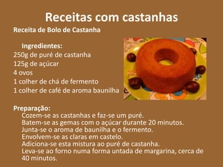 Receitas com castanhas
Receita de Bolo de Castanha

   Ingredientes:
250g de puré de castanha
125g de açúcar
4 ovos
1 colher de chá de fermento
1 colher de café de aroma baunilha

Preparação:
  Cozem-se as castanhas e faz-se um puré.
  Batem-se as gemas com o açúcar durante 20 minutos.
  Junta-se o aroma de baunilha e o fermento.
  Envolvem-se as claras em castelo.
  Adiciona-se esta mistura ao puré de castanha.
  Leva-se ao forno numa forma untada de margarina, cerca de
  40 minutos.
 