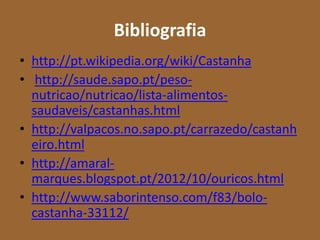 Bibliografia
• http://pt.wikipedia.org/wiki/Castanha
• http://saude.sapo.pt/peso-
  nutricao/nutricao/lista-alimentos-
  saudaveis/castanhas.html
• http://valpacos.no.sapo.pt/carrazedo/castanh
  eiro.html
• http://amaral-
  marques.blogspot.pt/2012/10/ouricos.html
• http://www.saborintenso.com/f83/bolo-
  castanha-33112/
 