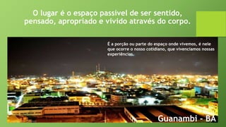 O lugar é o espaço passível de ser sentido,
pensado, apropriado e vivido através do corpo.
Guanambi - BA
É a porção ou parte do espaço onde vivemos, é nele
que ocorre o nosso cotidiano, que vivenciamos nossas
experiências.
 