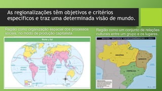 As regionalizações têm objetivos e critérios
específicos e traz uma determinada visão de mundo.
Região como organização espacial dos processos
sociais, no modo de produção capitalista.
Região como um conjunto de relações
culturais entre um grupo e os lugares.
 