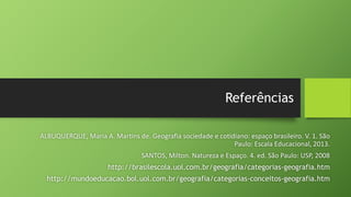 Referências
ALBUQUERQUE, Maria A. Martins de. Geografia sociedade e cotidiano: espaço brasileiro. V. 1. São
Paulo: Escala Educacional, 2013.
SANTOS, Milton. Natureza e Espaço. 4. ed. São Paulo: USP, 2008
http://brasilescola.uol.com.br/geografia/categorias-geografia.htm
http://mundoeducacao.bol.uol.com.br/geografia/categorias-conceitos-geografia.htm
 