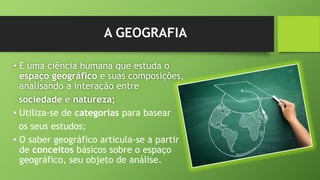A GEOGRAFIA
• É uma ciência humana que estuda o
espaço geográfico e suas composições,
analisando a interação entre
sociedade e natureza;
• Utiliza-se de categorias para basear
os seus estudos;
• O saber geográfico articula-se a partir
de conceitos básicos sobre o espaço
geográfico, seu objeto de análise.
 