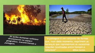 “A paisagem é um conjunto de formas
que, num dado momento, exprimem as
heranças que representam as sucessivas
relações localizadas entre homem e
natureza” Milton Santos
 